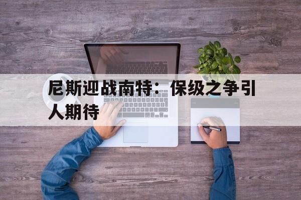 关于尼斯迎战南特：保级之争引人期待的信息